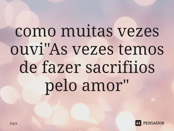 como muitas vezes ouvi "As vezes temos de fazer sacrifiios pelo amor"⁠... Frase de Japa.