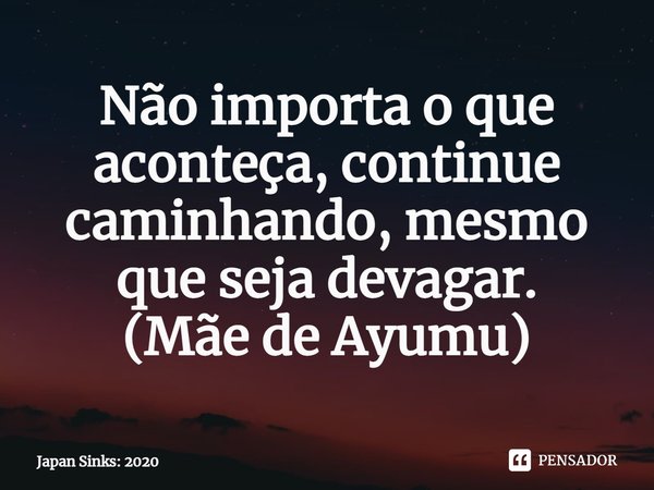 Não importa o que aconteça, continue caminhando, mesmo que seja devagar.
(⁠Mãe de Ayumu)... Frase de Japan Sinks: 2020.