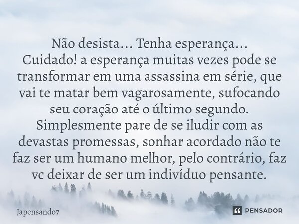 ⁠Não desista... Tenha esperança... Cuidado! a esperança muitas vezes pode se transformar em uma assassina em série, que vai te matar bem vagarosamente, sufocand... Frase de Japensando7.