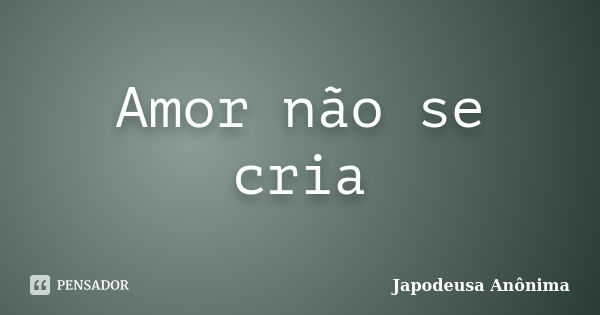 Amor não se cria... Frase de Japodeusa Anônima.