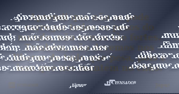 Aprendi que não se pode carregar todos os pesos do mundo, não somos tão fortes. Também, não devemos nos liberar de tudo que pesa, pois é isso que nos mantém no ... Frase de Japur.
