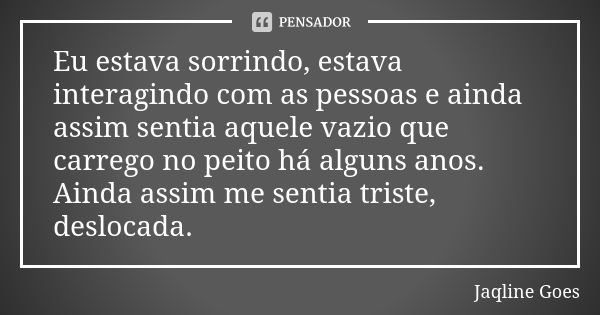 Eu estava sorrindo, estava interagindo com as pessoas e ainda assim sentia aquele vazio que carrego no peito há alguns anos. Ainda assim me sentia triste, deslo... Frase de Jaqline Goes.