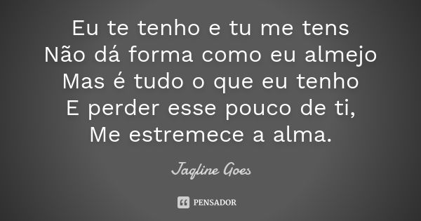 Eu te tenho e tu me tens
Não dá forma como eu almejo
Mas é tudo o que eu tenho
E perder esse pouco de ti,
Me estremece a alma.... Frase de Jaqline Goes.