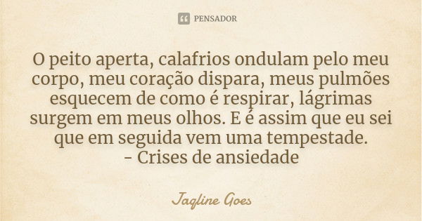 O peito aperta, calafrios ondulam pelo meu corpo, meu coração dispara, meus pulmões esquecem de como é respirar, lágrimas surgem em meus olhos. E é assim que eu... Frase de Jaqline Goes.