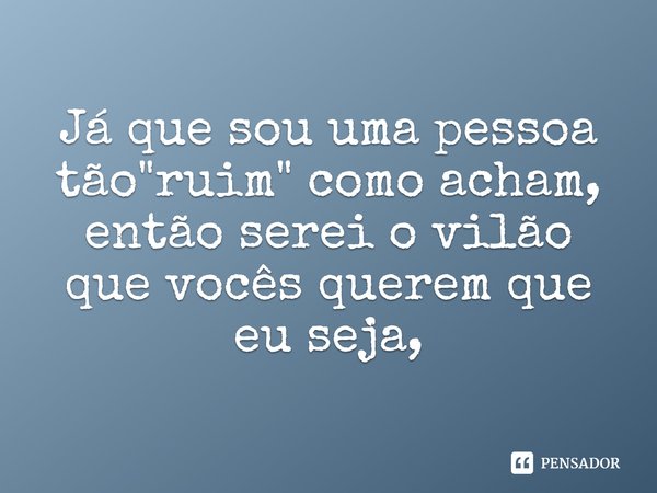 Já que sou uma pessoa tão "ruim" como acham, então serei o vilão que vocês querem que eu seja,