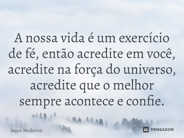 ⁠A nossa vida é um exercício de fé, então acredite em você, acredite na força do universo, acredite que o melhor sempre acontece e confie.... Frase de Jaque Medeiros.