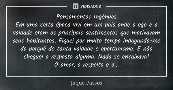 Pensamentos Ingênuos Em uma certa época vivi em um país onde o ego e a vaidade eram os principais sentimentos que motivavam seus habitantes. Fiquei por muito te... Frase de Jaque Passos.