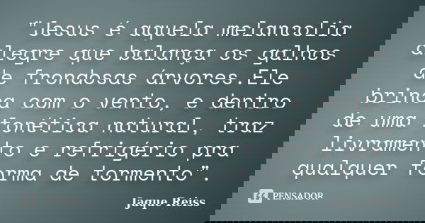 "Jesus é aquela melancolia alegre que balança os galhos de frondosas árvores.Ele brinca com o vento, e dentro de uma fonética natural, traz livramento e re... Frase de Jaque Reiss.