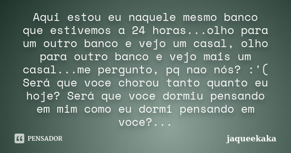 Aqui estou eu naquele mesmo banco que estivemos a 24 horas...olho para um outro banco e vejo um casal, olho para outro banco e vejo mais um casal...me pergunto,... Frase de jaqueekaka.