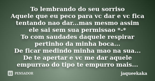 To lembrando do seu sorriso Aquele que eu peco para vc dar e vc fica tentando nao dar...mas mesmo assim ele sai sem sua permissao *-* To com saudades daquele re... Frase de jaqueekaka.