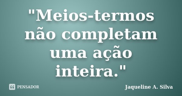 "Meios-termos não completam uma ação inteira."... Frase de Jaqueline A. Silva.