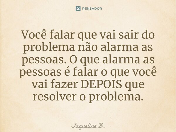 ⁠Você falar que vai sair do problema não alarma as pessoas. O que alarma as pessoas é falar o que você vai fazer DEPOIS que resolver o problema.... Frase de Jaqueline B..