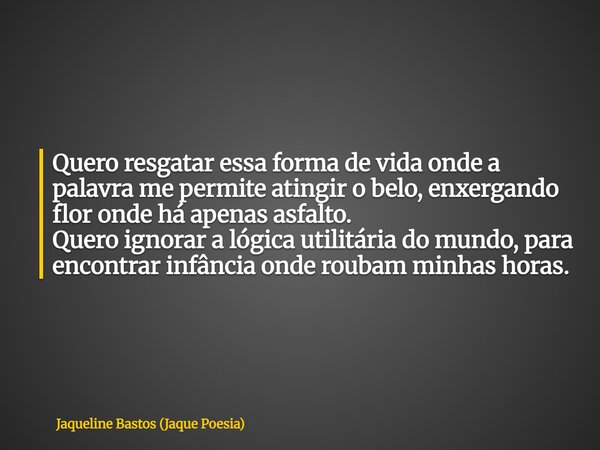 Quero resgatar essa forma de vida onde a palavra me permite atingir o belo, enxergando flor onde há apenas asfalto. Quero ignorar a lógica utilitária do mundo, ... Frase de Jaqueline Bastos (Jaque Poesia).