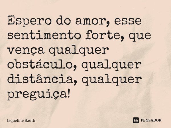 E⁠spero do amor, esse sentimento forte, que vença qualquer obstáculo, qualquer distância, qualquer preguiça!... Frase de Jaqueline Bauth.