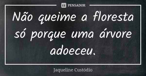 Não queime a floresta só porque uma árvore adoeceu.... Frase de Jaqueline Custódio.