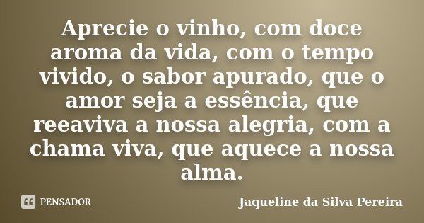 Aprecie o vinho, com doce aroma da vida, com o tempo vivido, o sabor apurado, que o amor seja a essência, que reeaviva a nossa alegria, com a chama viva, que aq... Frase de Jaqueline da Silva Pereira.