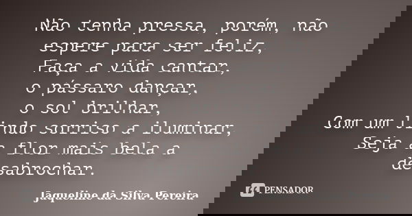 Não tenha pressa, porém, não espere para ser feliz, Faça a vida cantar, o pássaro dançar, o sol brilhar, Com um lindo sorriso a iluminar, Seja a flor mais bela ... Frase de Jaqueline da Silva Pereira.