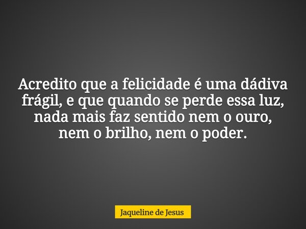 Acredito que a felicidade é uma dádiva frágil, e que quando se perde essa luz, nada mais faz sentido nem o ouro, nem o brilho, nem o poder.... Frase de Jaqueline de Jesus.