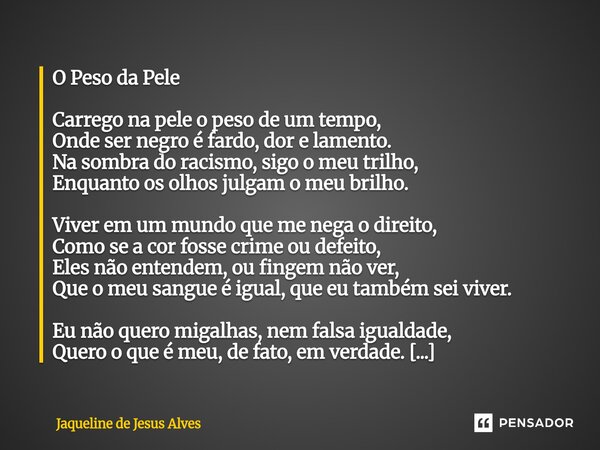 O Peso da Pele Carrego na pele o peso de um tempo, Onde ser negro é fardo, dor e lamento. Na sombra do racismo, sigo o meu trilho, Enquanto os olhos julgam o m... Frase de Jaqueline de Jesus Alves.