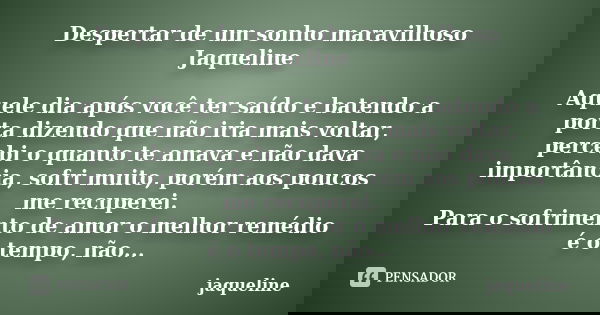 Despertar de um sonho maravilhoso Jaqueline Aquele dia após você ter saído e batendo a porta dizendo que não iria mais voltar, percebi o quanto te amava e não d... Frase de Jaqueline.