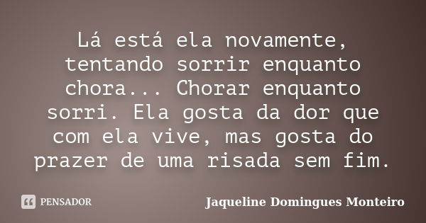 Lá está ela novamente, tentando sorrir enquanto chora... Chorar enquanto sorri. Ela gosta da dor que com ela vive, mas gosta do prazer de uma risada sem fim.... Frase de Jaqueline Domingues Monteiro.