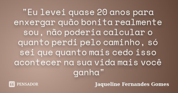 "Eu levei quase 20 anos para enxergar quão bonita realmente sou, não poderia calcular o quanto perdi pelo caminho, só sei que quanto mais cedo isso acontec... Frase de Jaqueline Fernandes Gomes.