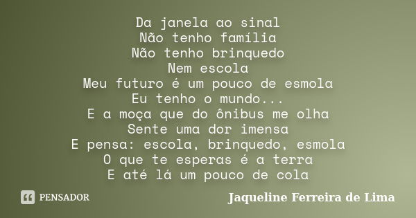 Da janela ao sinal Não tenho família Não tenho brinquedo Nem escola Meu futuro é um pouco de esmola Eu tenho o mundo... E a moça que do ônibus me olha Sente uma... Frase de Jaqueline Ferreira de Lima.