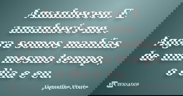 Amanheceu. E amanheci-me. Agora somos manhãs de um mesmo tempo, o dia e eu.... Frase de Jaqueline Freire.