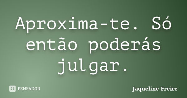 Aproxima-te. Só então poderás julgar.... Frase de Jaqueline Freire.