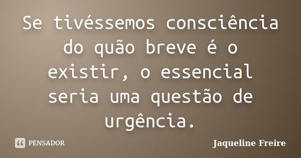 Se tivéssemos consciência do quão breve é o existir, o essencial seria uma questão de urgência.... Frase de Jaqueline Freire.