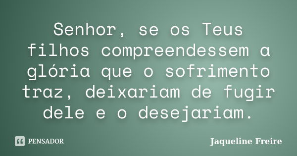 Senhor, se os Teus filhos compreendessem a glória que o sofrimento traz, deixariam de fugir dele e o desejariam.... Frase de Jaqueline Freire.