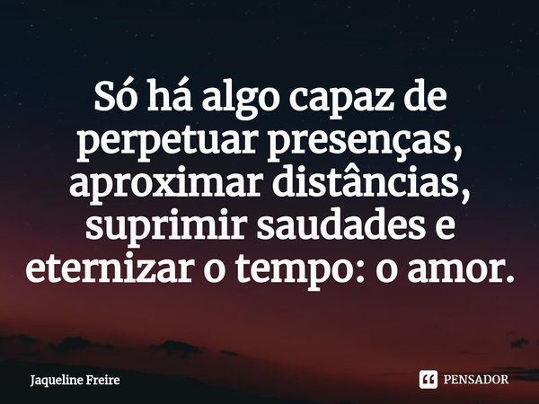 ⁠Só há algo capaz de perpetuar presenças, aproximar distâncias, suprimir saudades e eternizar o tempo: o amor.... Frase de Jaqueline Freire.