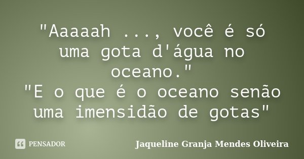 "Aaaaah ..., você é só uma gota d'água no oceano." "E o que é o oceano senão uma imensidão de gotas"... Frase de Jaqueline Granja Mendes Oliveira.