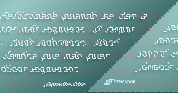 Felicidade quando se tem a gente não esquece. O tempo para, tudo adormece. Você sorri e lembra que não quer jamais disso esquecer.... Frase de Jaqueline Lima.