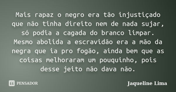 Mais rapaz o negro era tão injustiçado que não tinha direito nem de nada sujar, só podia a cagada do branco limpar. Mesmo abolida a escravidão era a mão da negr... Frase de Jaqueline Lima.