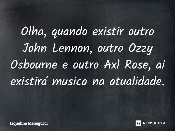 Olha, quando existir outro John Lennon, outro Ozzy Osbourne e outro Axl Rose, aí existirá música na atualidade.... Frase de Jaqueline Menegucci.