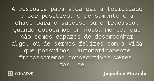 A resposta para alcançar a felicidade é ser positivo. O pensamento é a chave para o sucesso ou o fracasso. Quando colocamos em nossa mente, que não somos capaze... Frase de Jaqueline Miranda.