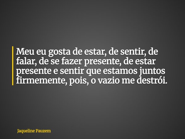 Meu eu gosta de estar, de sentir, de falar, de se fazer presente, de estar presente e sentir que estamos juntos firmemente, pois, o vazio me destrói.... Frase de Jaqueline Pauzem.