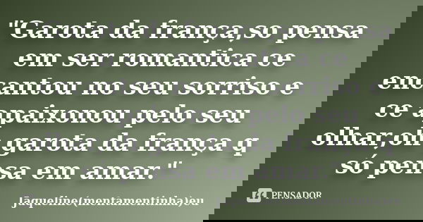 "Garota da frança,so pensa em ser romantica ce encantou no seu sorriso e ce apaixonou pelo seu olhar,oh garota da frança q só pensa em amar."... Frase de Jaqueline(mentamentinha)eu.