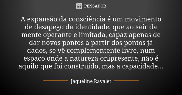 A expansão da consciência é um movimento de desapego da identidade, que ao sair da mente operante e limitada, capaz apenas de dar novos pontos a partir dos pont... Frase de Jaqueline Ravalet.