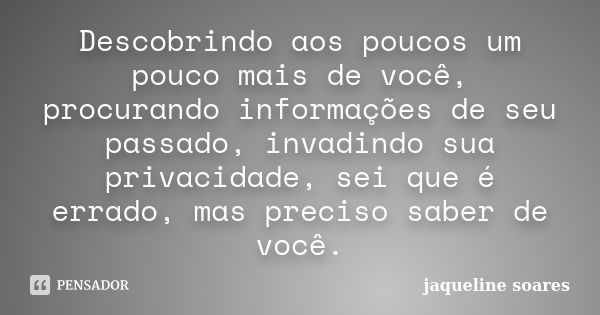 Descobrindo aos poucos um pouco mais de você, procurando informações de seu passado, invadindo sua privacidade, sei que é errado, mas preciso saber de você.... Frase de Jaqueline Soares.