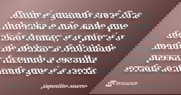 Ruim é quando você fica indecisa e não sabe que decisão tomar, e o pior é o medo de deixar a felicidade passar fazendo a escolha errada achando que é a certa.... Frase de Jaqueline Soares.