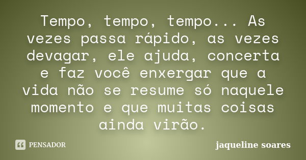 Tempo, tempo, tempo... As vezes passa rápido, as vezes devagar, ele ajuda, concerta e faz você enxergar que a vida não se resume só naquele momento e que muitas... Frase de Jaqueline Soares.