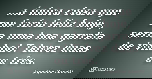 ...a única coisa que me faria feliz hoje, seria uma boa garrafa de vinho! Talvez duas ou três.... Frase de Jaqueline Zanetti.