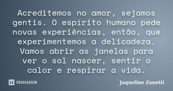 Acreditemos no amor, sejamos gentis. O espírito humano pede novas experiências, então, que experimentemos a delicadeza. Vamos abrir as janelas para ver o sol na... Frase de Jaqueline Zanetti.