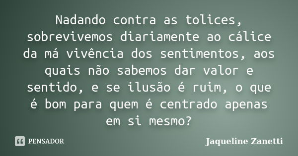 Nadando contra as tolices, sobrevivemos diariamente ao cálice da má vivência dos sentimentos, aos quais não sabemos dar valor e sentido, e se ilusão é ruim, o q... Frase de Jaqueline Zanetti.