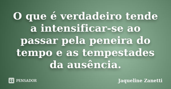 O que é verdadeiro tende a intensificar-se ao passar pela peneira do tempo e as tempestades da ausência.... Frase de Jaqueline Zanetti.