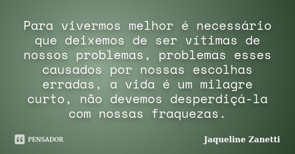 Para vivermos melhor é necessário que deixemos de ser vítimas de nossos problemas, problemas esses causados por nossas escolhas erradas, a vida é um milagre cur... Frase de Jaqueline Zanetti.