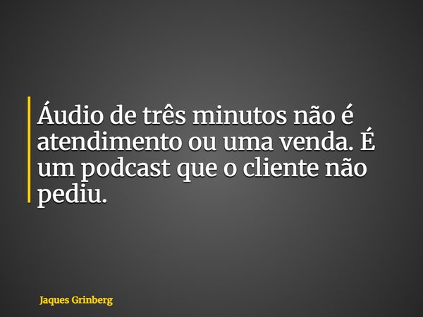 Áudio de três minutos não é atendimento ou uma venda. É um podcast que o cliente não pediu.... Frase de Jaques Grinberg.