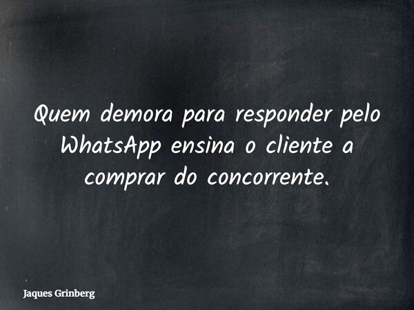 Quem demora para responder pelo WhatsApp ensina o cliente a comprar do concorrente.... Frase de Jaques Grinberg.